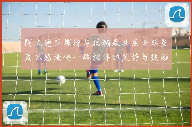 阿夫迪亚期待与杨瀚森共度全明星周末感谢他一路相伴的支持与鼓励