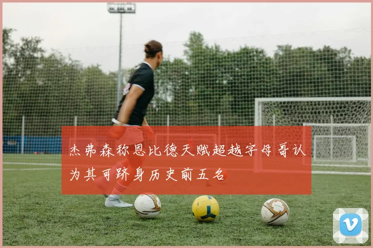 杰弗森称恩比德天赋超越字母哥认为其可跻身历史前五名