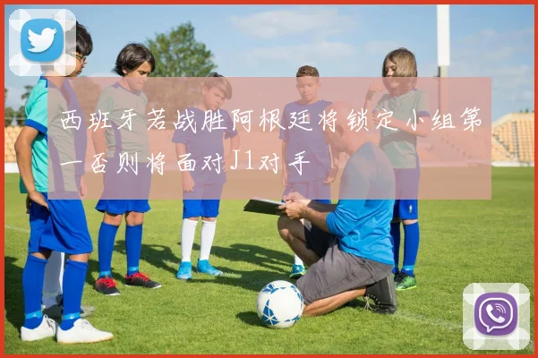西班牙若战胜阿根廷将锁定小组第一否则将面对J1对手