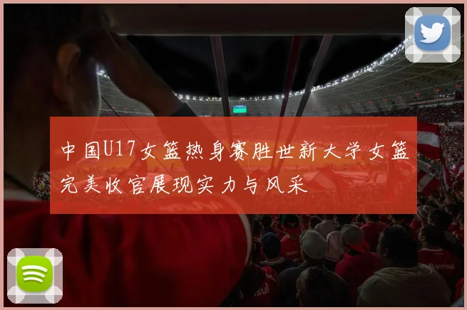 中国U17女篮热身赛胜世新大学女篮完美收官展现实力与风采