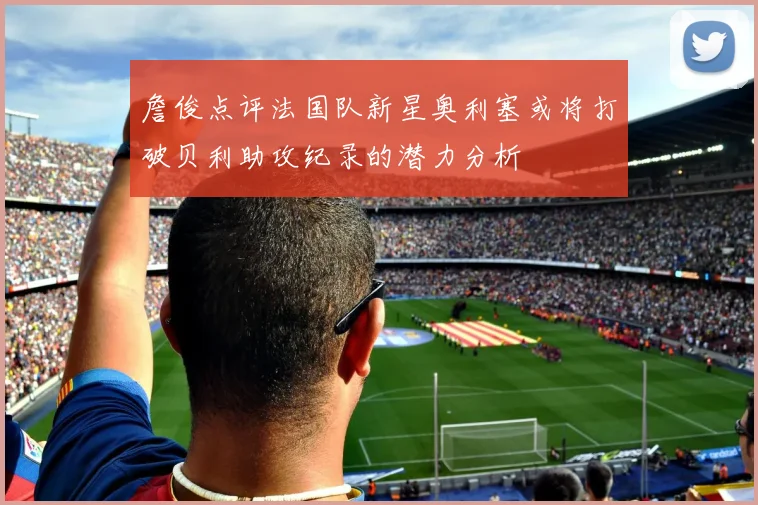 詹俊点评法国队新星奥利塞或将打破贝利助攻纪录的潜力分析