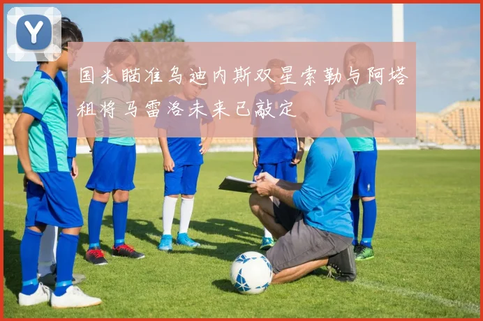 国米瞄准乌迪内斯双星索勒与阿塔租将马雷洛未来已敲定