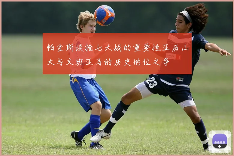 帕金斯谈抢七大战的重要性亚历山大与文班亚马的历史地位之争