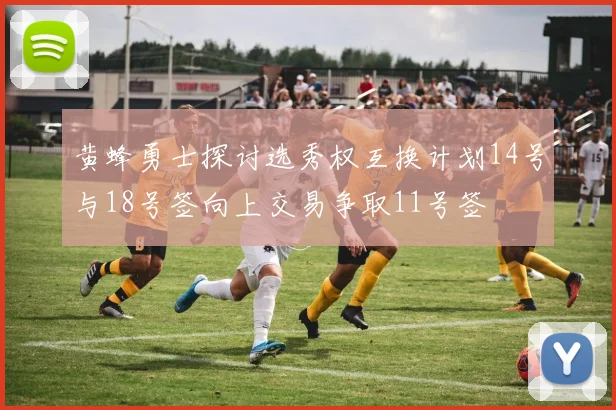 黄蜂勇士探讨选秀权互换计划14号与18号签向上交易争取11号签