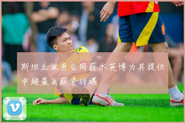 斯坦丘放弃合同薪水英博为其提供中超最高薪资待遇