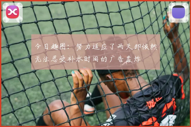 今日趣图：努力适应了两天却依然无法忍受补水时间的广告轰炸
