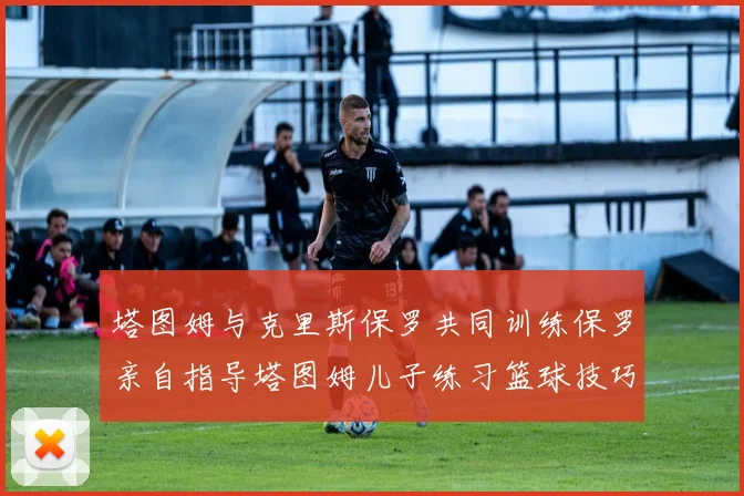塔图姆与克里斯保罗共同训练保罗亲自指导塔图姆儿子练习篮球技巧