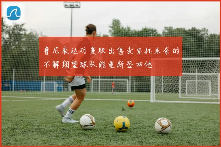 鲁尼表达对曼联出售麦克托米奈的不解期望球队能重新签回他