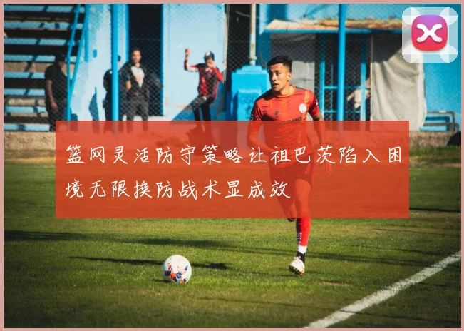 篮网灵活防守策略让祖巴茨陷入困境无限换防战术显成效